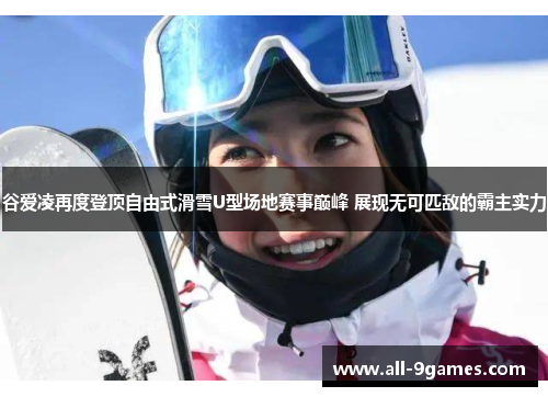 谷爱凌再度登顶自由式滑雪U型场地赛事巅峰 展现无可匹敌的霸主实力