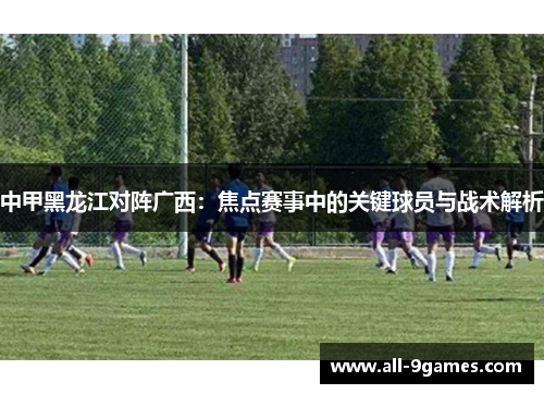 中甲黑龙江对阵广西：焦点赛事中的关键球员与战术解析