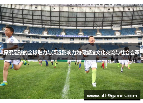 探索足球的全球魅力与深远影响力如何塑造文化交流与社会变革