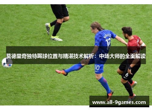 莫德里奇独特踢球位置与精湛技术解析：中场大师的全面解读