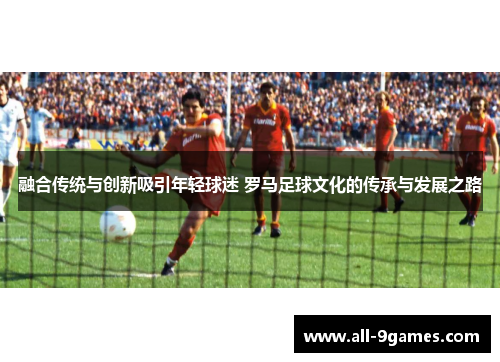 融合传统与创新吸引年轻球迷 罗马足球文化的传承与发展之路