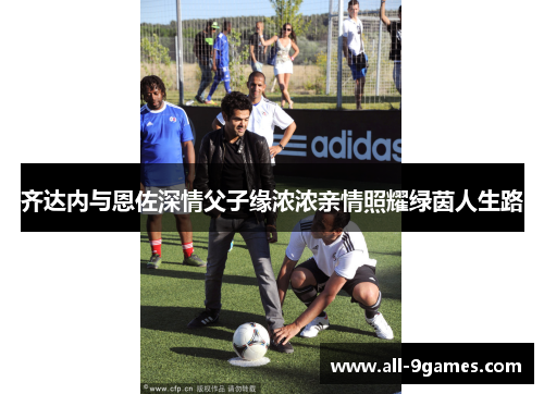 齐达内与恩佐深情父子缘浓浓亲情照耀绿茵人生路