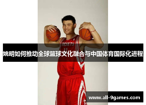 姚明如何推动全球篮球文化融合与中国体育国际化进程 姚明如何推动全球篮球文化融合与中国体育国际化进程
