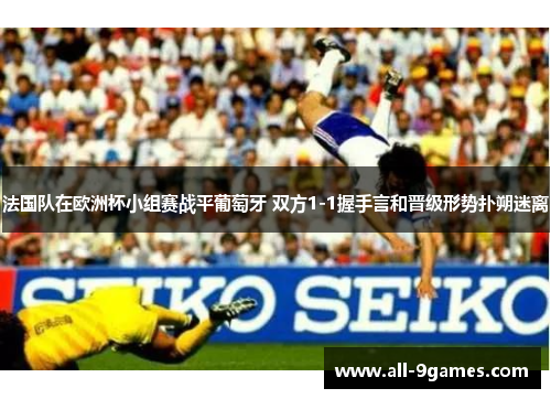 法国队在欧洲杯小组赛战平葡萄牙 双方1-1握手言和晋级形势扑朔迷离 法国队在欧洲杯小组赛战平葡萄牙 双方1-1握手言和晋级形势扑朔迷离